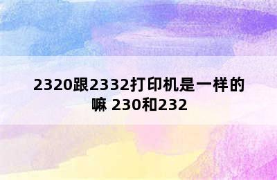 2320跟2332打印机是一样的嘛 230和232